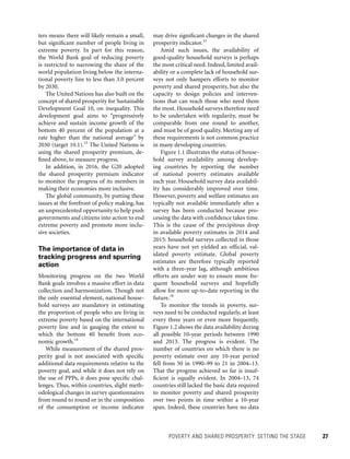 POVERTY AND SHARED PROSPERITY: SETTING THE STAGE 	 27
may drive significant changes in the shared
prosperity indicator.15
Amid such issues, the availability of
good-quality household surveys is perhaps
the most critical need. Indeed, limited avail-
ability or a complete lack of household sur-
veys not only hampers efforts to monitor
poverty and shared prosperity, but also the
capacity to design policies and interven-
tions that can reach those who need them
the most. Household surveys therefore need
to be undertaken with regularity, must be
comparable from one round to another,
and must be of good quality. Meeting any of
these requirements is not common practice
in many developing countries.
Figure 1.1 illustrates the status of house-
hold survey availability among develop-
ing countries by reporting the number
of national poverty estimates available
each year. Household survey data availabil-
ity has considerably improved over time.
How­ever, poverty and welfare estimates are
typically not available immediately after a
survey has been conducted because pro-
cessing the data with confidence takes time.
This is the cause of the precipitous drop
in available poverty estimates in 2014 and
2015: household surveys collected in those
years have not yet yielded an official, val-
idated poverty estimate. Global poverty
estimates are therefore typically reported
with a three-year lag, although ambitious
efforts are under way to ensure more fre-
quent household surveys and hopefully
allow for more up-to-date reporting in the
future.16
To monitor the trends in poverty, sur-
veys need to be conducted regularly, at least
every three years or even more frequently.
Figure 1.2 shows the data availability during
all possible 10-year periods between 1990
and 2013. The progress is evident. The
number of countries on which there is no
poverty estimate over any 10-year period
fell from 50 in 1990–99 to 21 in 2004–13.
That the progress achieved so far is insuf-
ficient is equally evident. In 2004–13, 74
countries still lacked the basic data required
to monitor poverty and shared prosperity
over two points in time within a 10-year
span. Indeed, these countries have no data
ters means there will likely remain a small,
but significant number of people living in
extreme poverty. In part for this reason,
the World Bank goal of reducing poverty
is restricted to narrowing the share of the
world population living below the interna-
tional poverty line to less than 3.0 percent
by 2030.
The United Nations has also built on the
concept of shared prosperity for Sustainable
Development Goal 10, on inequality. This
development goal aims to “progressively
achieve and sustain income growth of the
bottom 40 percent of the population at a
rate higher than the national average” by
2030 (target 10.1).13
The United Nations is
using the shared prosperity premium, de-
fined above, to measure progress.
In addition, in 2016, the G20 adopted
the shared prosperity premium indicator
to monitor the progress of its members in
making their economies more inclusive.
The global community, by putting these
issues at the forefront of policy making, has
an unprecedented opportunity to help push
governments and citizens into action to end
extreme poverty and promote more inclu-
sive societies.
The importance of data in
tracking progress and spurring
action
Monitoring progress on the two World
Bank goals involves a massive effort in data
collection and harmonization. Though not
the only essential element, national house-
hold surveys are mandatory in estimating
the proportion of people who are living in
extreme poverty based on the international
poverty line and in gauging the extent to
which the bottom 40 benefit from eco-
nomic growth.14
While measurement of the shared pros-
perity goal is not associated with specific
additional data requirements relative to the
poverty goal, and while it does not rely on
the use of PPPs, it does pose specific chal-
lenges. Thus, within countries, slight meth-
odological changes in survey questionnaires
from round to round or in the composition
of the consumption or income indicator
 