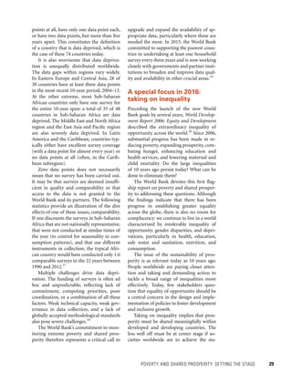 POVERTY AND SHARED PROSPERITY: SETTING THE STAGE 	 29
upgrade and expand the availability of ap-
propriate data, particularly where these are
needed the most. In 2015, the World Bank
committed to supporting the poorest coun-
tries in undertaking at least one household
survey every three years and is now working
closely with governments and partner insti-
tutions to broaden and improve data qual-
ity and availability in other crucial areas.19
A special focus in 2016:
taking on inequality
Preceding the launch of the new World
Bank goals by several years, World Develop-
ment Report 2006: Equity and Development
described the extraordinary inequality of
opportunity across the world.20
Since 2006,
substantial progress has been made in re-
ducing poverty, expanding prosperity, com-
bating hunger, enhancing education and
health services, and lowering maternal and
child mortality. Do the large inequalities
of 10 years ago persist today? What can be
done to eliminate them?
The World Bank devotes this first flag-
ship report on poverty and shared prosper-
ity to addressing these questions. Although
the findings indicate that there has been
progress in establishing greater equality
across the globe, there is also no room for
complacency: we continue to live in a world
characterized by intolerable inequality of
opportunity, gender disparities, and depri-
vations, particularly in health, education,
safe water and sanitation, nutrition, and
consumption.
The issue of the sustainability of pros-
perity is as relevant today as 10 years ago.
People worldwide are paying closer atten-
tion and taking and demanding action to
tackle a broad range of inequalities more
effectively. Today, few stakeholders ques-
tion that equality of opportunity should be
a central concern in the design and imple-
mentation of policies to foster development
and inclusive growth.
Taking on inequality implies that pros-
perity must be shared meaningfully within
developed and developing countries. The
less well off must be at center stage if so-
cieties worldwide are to achieve the sta-
points at all, have only one data point each,
or have two data points, but more than five
years apart. This constitutes the definition
of a country that is data deprived, which is
the case of these 74 countries today.
It is also worrisome that data depriva-
tion is unequally distributed worldwide.
The data gaps within regions vary widely.
In Eastern Europe and Central Asia, 28 of
30 countries have at least three data points
in the most recent 10-year period, 2004–13.
At the other extreme, most Sub-Saharan
African countries only have one survey for
the entire 10-year span: a total of 35 of 48
countries in Sub-Saharan Africa are data
deprived. The Middle East and North Africa
region and the East Asia and Pacific region
are also severely data deprived. In Latin
America and the Caribbean, countries typ-
ically either have excellent survey coverage
(with a data point for almost every year) or
no data points at all (often, in the Carib-
bean subregion).
Zero data points does not necessarily
mean that no survey has been carried out.
It may be that surveys are deemed insuffi-
cient in quality and comparability or that
access to the data is not granted to the
World Bank and its partners. The following
statistics provide an illustration of the dire
effects of one of these issues, comparability.
If one discounts the surveys in Sub-Saharan
Africa that are not nationally representative,
that were not conducted at similar times of
the year (to control for seasonality in con-
sumption patterns), and that use different
instruments in collection, the typical Afri-
can country would have conducted only 1.6
comparable surveys in the 22 years between
1990 and 2012.17
Multiple challenges drive data depri-
vation. The funding of surveys is often ad
hoc and unpredictable, reflecting lack of
commitment, competing priorities, poor
coordination, or a combination of all these
factors. Weak technical capacity, weak gov-
ernance in data collection, and a lack of
globally accepted methodological standards
also pose severe challenges.18
The World Bank’s commitment to mon-
itoring extreme poverty and shared pros-
perity therefore represents a critical call to
 