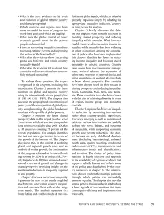 POVERTY AND SHARED PROSPERITY: SETTING THE STAGE 	 31
fusion on global trends, which can often be
properly explained simply by selecting the
appropriate inequality indicator, country,
or time period for analysis.
Chapter 5 briefly discusses the driv-
ers that explain recent notable successes in
boosting shared prosperity and reducing
inequality within countries. What have suc-
cessful countries done to reduce income in-
equality, while inequality has been widening
in other economies? Among the constella-
tion of policies that have been implemented,
this chapter identifies key levers in reduc-
ing income inequality and boosting shared
prosperity in selected countries. Country
cases assess how macroeconomic manage-
ment, sectoral reforms, the expansion of
safety nets, responses to external shocks, and
initial conditions or context all contribute
to boost shared prosperity. Five countries
have been chosen based on their success in
sharing prosperity and reducing inequality:
Brazil, Cambodia, Mali, Peru, and Tanza-
nia. These countries have also been chosen
with the aim of achieving diversity in terms
of region, income group, and distinctive
contexts.
Chapter 6 explores the drivers of inequal-
ity reduction by examining interventions
rather than country-specific experiences.
It reviews emerging as well as consolidated
evidence on how interventions successfully
address the roots, drivers, and outcomes
of inequality, while supporting economic
growth and poverty reduction. The chap-
ter focuses on early childhood develop-
ment (including breastfeeding), universal
health care, quality teaching, conditional
cash transfers (CCTs), investments in rural
infrastructure (roads and electrification),
and taxation. The choice of policy inter-
ventions is highly selective and responds
to the availability of rigorous evidence that
supports reliable lessons and reflects some
of the policy areas highlighted by the coun-
try narratives in chapter 5. The interven-
tions chosen confirm the multiple pathways
through which policies can successfully
promote equality. The chapter also provides
several general lessons useful in establishing
a basic agenda of interventions that over-
come equity-efficiency and implementation
trade-offs.
• What is the latest evidence on the levels
and evolution of global extreme poverty
and shared prosperity?
• Which countries and regions have been
more successful in terms of progress to-
ward these goals and which are lagging?
• What does the global context of lower
economic growth mean for the poorest
people and countries?
• How can narrowing inequality contribute
to ending extreme poverty and improving
the welfare of the least well off?
• What does the evidence show concerning
global and between- and within-country
inequality trends?
• What does the evidence tell us about how
countries and interventions have success-
fully reduced inequality?
To address these questions, the report
is organized in six chapters, including this
introduction. Chapter 2 presents the latest
numbers on global and regional poverty
using the international extreme poverty line
of US$1.90 (2011 PPP). The chapter also
discusses the geographical concentration of
poverty and the composition of global pov-
erty, complementing the global headcount
numbers with a profile of global poverty.
Chapter 3 presents the latest shared
prosperity data on the largest possible set of
countries on which at least two comparable
data points are available circa 2008–13, that
is, 83 countries covering 75 percent of the
world’s population. The analysis identifies
the best and worst performers in terms of
the growth of the bottom 40. The chapter
also shows that, in the context of declining
global and regional growth rates and an
outlook of weaker growth, the continuation
of the progress achieved so far toward end-
ing poverty by 2030 is at serious risk. Pov-
erty trajectories to 2030 are simulated under
several scenarios of growth and changes in
shared prosperity, providing insights on the
additional reductions in inequality required
to end poverty.
Chapter 4 focuses on income inequality.
It presents the most recent trends on global
and between- and within-country inequal-
ities and contrasts them with secular long-
term trends. The analysis separates fact
from fiction and clarifies much of the con-
 