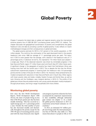 2
Chapter 2 presents the latest data on global and regional poverty using the international
extreme poverty line of US$1.90 (2011 purchasing power parity [PPP] U.S. dollars). The
chapter discusses the geographical concentration of poverty and complements the global
headcount ratio and data by providing a profile of global poverty. It also reflects on recent
methodological changes and their consequences on global estimates.
The global poverty estimate for 2013 is 10.7 percent of the world’s population, or 767
million people. This confirms the continuation of the rapid downward trend in the poverty
headcount ratio since 1990 (an average of 1.1 percentage points per year). The reduc-
tion in 2013 is even greater than the average, with a decline in the headcount ratio of 1.7
percentage points. In absolute net terms, this represents 114 million fewer poor people in
a single year. Much of the observed reduction was driven by remarkable progress in the
East Asia and Pacific region (71 million fewer poor) and South Asia (37 million fewer poor).
A significant change in the geography of poverty has meant that Sub-Saharan Africa was
hosting more than half the world’s poor in 2013. This is despite the fact that the African
subcontinent experienced progress in lowering both the headcount ratio (1.6 percentage
points) and the number of the poor (4 million in 2012–13). However, these achievements are
modest compared with reductions in East Asia and Pacific and in South Asia. Other regions
with lower poverty rates and totals—notably, Eastern Europe and Central Asia, as well as
Latin America and the Caribbean—saw marginal declines in 2012–13. The profile of the
global poor shows they are predominantly rural, young, poorly educated, mostly employed in
the agricultural sector, and living in larger households with more children.
Global Poverty
	 GLOBAL POVERTY 	 35
Ever since the first World Development
Report, World Development Report 1990:
Poverty, the share of people living on less
than US$1.90 per person per day has been
steadily declining.1
This has occurred at a
rapid average pace of 1.1 percentage points
a year. Overall, the total number of poor
has also decreased steadily and dramati-
cally throughout the period, except for the
1997–99 span of increasing poverty associ-
ated with the Asian financial crisis. Signifi-
cant progress in poverty reduction has been
accompanied by important improvements
in data availability, although substantial
gaps remain (see chapter 1). As a result,
the global poverty headcount in 2013 in-
corporated survey-based estimates on 137
countries.2
In 2013, an estimated 767 million peo-
ple were living under the international pov-
erty line of US$1.90 a day (table 2.1). This
means that almost 11 people in 100, or 10.7
Monitoring global poverty
 