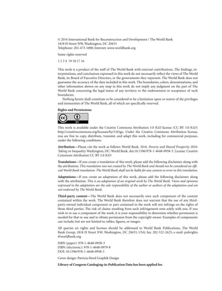 © 2016 International Bank for Reconstruction and Development / The World Bank
1818 H Street NW, Washington, DC 20433
Telephone: 202-473-1000; Internet: www.worldbank.org
Some rights reserved
1 2 3 4 19 18 17 16
This work is a product of the staff of The World Bank with external contributions. The findings, in-
terpretations, and conclusions expressed in this work do not necessarily reflect the views of The World
Bank, its Board of Executive Directors, or the governments they represent. The World Bank does not
guarantee the accuracy of the data included in this work. The boundaries, colors, denominations, and
other information shown on any map in this work do not imply any judgment on the part of The
World Bank concerning the legal status of any territory or the endorsement or acceptance of such
boundaries.
Nothing herein shall constitute or be considered to be a limitation upon or waiver of the privileges
and immunities of The World Bank, all of which are specifically reserved.
Rights and Permissions
This work is available under the Creative Commons Attribution 3.0 IGO license (CC BY 3.0 IGO)
http://creativecommons.org/licenses/by/3.0/igo. Under the Creative Commons Attribution license,
you are free to copy, distribute, transmit, and adapt this work, including for commercial purposes,
under the following conditions:
Attribution—Please cite the work as follows: World Bank. 2016. Poverty and Shared Prosperity 2016:
Taking on Inequality. Washington, DC: World Bank. doi:10.1596/978-1-4648-0958-3. License: Creative
Commons Attribution CC BY 3.0 IGO
Translations—If you create a translation of this work, please add the following disclaimer along with
the attribution: This translation was not created by The World Bank and should not be considered an offi-
cial World Bank translation. The World Bank shall not be liable for any content or error in this translation.
Adaptations—If you create an adaptation of this work, please add the following disclaimer along
with the attribution: This is an adaptation of an original work by The World Bank. Views and opinions
expressed in the adaptation are the sole responsibility of the author or authors of the adaptation and are
not endorsed by The World Bank.
Third-party content—The World Bank does not necessarily own each component of the content
contained within the work. The World Bank therefore does not warrant that the use of any third-
party-owned individual component or part contained in the work will not infringe on the rights of
those third parties. The risk of claims resulting from such infringement rests solely with you. If you
wish to re-use a component of the work, it is your responsibility to determine whether permission is
needed for that re-use and to obtain permission from the copyright owner. Examples of components
can include, but are not limited to, tables, figures, or images.
All queries on rights and licenses should be addressed to World Bank Publications, The World
Bank Group, 1818 H Street NW, Washington, DC 20433, USA; fax: 202-522-2625; e-mail: pubrights
@worldbank.org.
ISBN (paper): 978-1-4648-0958-3
ISBN (electronic): 978-1-4648-0979-8
DOI: 10.1596/978-1-4648-0958-3
Cover design: Patricia Hord Graphik Design
Library of Congress Cataloging-in-Publication Data has been applied for.
 