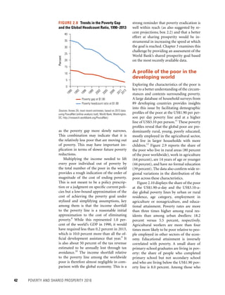 42	 POVERTY AND SHARED PROSPERITY 2016
strong reminder that poverty eradication is
well within reach (as also suggested by re-
cent projections; box 2.2) and that a better
effort at sharing prosperity would be in-
strumental in increasing the speed at which
the goal is reached. Chapter 3 examines this
challenge by providing an assessment of the
World Bank’s shared prosperity goal based
on the most recently available data.
A profile of the poor in the
developing world
Exploring the characteristics of the poor is
key to a better understanding of the circum-
stances and contexts surrounding poverty.
A large database of household surveys from
89 developing countries provides insights
into this issue by facilitating demographic
profiles of the poor at the US$1.90 per per-
son per day poverty line and at a higher
line of US$3.10 per person.11
These poverty
profiles reveal that the global poor are pre-
dominantly rural, young, poorly educated,
mostly employed in the agricultural sector,
and live in larger households with more
children.12
Figure 2.9 reports the share of
the poor who live in rural areas (80 percent
of the poor worldwide), work in agriculture
(64 percent), are 14 years of age or younger
(44 percent), and have no formal education
(39 percent). The data also confirm wide re-
gional variations in the distribution of the
poor across these characteristics.
Figure 2.10 displays the share of the poor
at the US$1.90-a-day and the US$3.10-a-
day global poverty lines by urban or rural
residence, age category, employment in
agriculture or nonagriculture, and educa-
tional attainment. Poverty rates are more
than three times higher among rural res-
idents than among urban dwellers: 18.2
percent versus 5.5 percent, respectively.
Agricultural workers are more than four
times more likely to be poor relative to peo-
ple employed in other sectors of the econ-
omy. Educational attainment is inversely
correlated with poverty. A small share of
­primary-school graduates are living in pov-
erty: the share of people who completed
primary school but not secondary school
and who are living below the US$1.90 pov-
erty line is 8.0 percent. Among those who
as the poverty gap more slowly narrows.
This combination may indicate that it is
the relatively less poor that are moving out
of poverty. This may have important im-
plication in terms of slower future poverty
reductions.
Multiplying the income needed to lift
every poor individual out of poverty by
the total number of the poor in the world
provides a rough indication of the order of
magnitude of the cost of ending poverty.
This is not meant to be a policy prescrip-
tion or a judgment on specific current poli-
cies but a low-bound approximation of the
cost of achieving the poverty goal under
stylized and simplifying assumptions, key
among them is that the income shortfall
to the poverty line is a reasonable initial
approximation to the cost of eliminating
poverty.8
While this represented 1.0 per-
cent of the world’s GDP in 1990, it would
have required less than 0.2 percent in 2013,
which is 10.0 percent more than all the of-
ficial development assistance that year.9
It
is also about 50 percent of the tax revenue
estimated to be annually lost through tax
avoidance.10
The income shortfall relative
to the poverty line among the worldwide
poor is therefore almost negligible in com-
parison with the global economy. This is a
FIGURE 2.8  Trends in the Poverty Gap
and the Global Headcount Ratio, 1990–2013
Sources: Annex 2A; most recent estimates, based on 2013 data
using PovcalNet (online analysis tool), World Bank, Washington,
DC, http://iresearch.worldbank.org/PovcalNet/.
0
5
10
15
Percent 20
25
30
35
40
1990
1993
1996
1999
2002
2005
2008
20112013
Poverty gap at $1.90
Poverty headcount ratio at $1.90
 