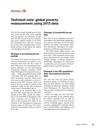 GLOBAL POVERTY 	 47
The new 2016 round of global poverty mea-
sures based on the most recent available
data incorporates the following changes
from the 2015 round of poverty measures.
This annex explains changes in the PPPs,
the household survey data, the consumer
price index (CPI), population data, and na-
tional accounts. It also defines the regions
used throughout the report.
Changes in purchasing power
parities
In the new 2016 round, the poverty mea-
sures for all countries are based on con-
sumption PPPs from the 2011 round of
data collection by the International Com­
parison Program; see ICP (International
Comparison Program) (database), World
Bank, Washington, DC, http://siteresources.
world bank.org/ICPEXT/Resources/ICP
_2011.html. The PPP exchange rates in-
clude benchmark countries where actual
price surveys were conducted, as well as re-
gression-based PPP estimates where such
surveys were not conducted. Details on the
regression model for the PPP estimation
can be found in World Bank (2015).
Changes in the countries that, in the
previous 2015 round, still used 2005 PPPs
instead of 2011 PPPs include the follow-
ing: (1) the 2005 PPPs of Bangladesh, Cabo
Verde, Cambodia, and Lao PDR are re-
placed in this round by 2011 PPPs; (2) for
countries in the International Comparison
Program region of West Asia, 2011 regres-
sion-based consumption PPPs are used in
this round.
Changes in household survey
data
More than 35 new household surveys have
been added to the World Bank’s global data-
base, and over 100 other surveys have been
updated. See Global Consumption Data-
base, World Bank, Washington, DC, http://
datatopics.worldbank.org/consumption/.
The World Bank’s global poverty and
shared prosperity monitoring taskforce uses
more than 1,200 household surveys from
about 150 countries. See, for example, GDSP
(Global Data­base of Shared Prosperity),
World Bank, Washington, DC, http://www
.worldbank.org/en/topic/poverty/brief/
global-database-of-shared-prosperity.
Changes in the CPI, population
data, and national accounts
data
The CPI data used for global poverty
estimation among 116 countries are taken
from the WDI database. See WDI (World
De­velopment Indicators) (data­base), World
Bank, Washington, DC, http://data.world
bank.org/data-catalog/world-development
-indicators.
China and India use rural and urban
CPIs (as provided by the national statis-
tics offices). Monthly CPIs are used by
25 countries; most are in the Latin America
and the Caribbean region. Another seven
countries—Bangladesh, Cambodia, Ghana,
Iraq, Lao PDR, Malawi, and Tajikistan—use
the implied, that is, the expected CPI.
Annex 2B
Technical note: global poverty
measurement using 2013 data
 