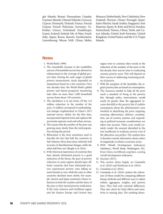 50	 POVERTY AND SHARED PROSPERITY 2016
Monaco; Netherlands; New Caledonia; New
Zealand; Norway; Oman; Portugal; Qatar;
Saint-Martin; Saudi Arabia; Singapore; Sint
Maarten; Spain; St. Kitts and Nevis; Sweden;
Switzerland; Taiwan, China; Turks and Ca-
icos Islands; United Arab Emirates; United
Kingdom; United States; and the U.S.Virgin
Islands.
gin Islands; Brunei Darussalam; Canada;
Cayman Islands; Channel Islands; Curacao;
Cyprus; Denmark; Finland; France; French
Guiana; French Polynesia; Germany; Gi-
braltar; Greece; Greenland; Guadeloupe;
Guam; Iceland; Ireland; Isle of Man; Israel;
Italy; Japan; Korea; Kuwait; Liechtenstein;
Luxembourg; Macao SAR, China; Malta;
Notes
  1. World Bank (1990).
 2. The remarkable increase in the availability
and use of household surveys has allowed an
enhancement in the coverage of global pov-
erty data. During the early stages of global
poverty measurement, much depended on
imputations based on a few countries. Over
two decades later, the World Bank’s global
poverty and shared prosperity monitoring
task relies on more than 1,200 household
surveys from about 150 countries.
  3. The calculation is in net terms. Of the 114
million reduction in the number of the
poor, 31 million correspond to methodolog-
ical changes implemented in China’s 2013
national survey, which, for the first time,
incorporated imputed rents and replaces the
previously separate rural and urban surveys.
  4. This means that the number of the poor was
growing more slowly than the total popula-
tion during this period.
 5. Bifurcation is the term sometimes used to
describe the fact that half the countries in
Sub-Saharan Africa have done relatively well
in terms of distributional changes, while the
other half have not (Beegle et al. 2016).
  6. If the historical experiences of countries that
have already eliminated poverty is a good
indication of the future, the pace of poverty
reduction in some regions should taper off.
Some countries that have eliminated pov-
erty experienced poverty rates falling al-
most linearly to zero, while the rates in other
countries declined more slowly. For exam-
ple, Austria and Japan sustained a linear re-
duction in both the number and the share of
the poor as they neared poverty eradication.
If the Latin America and Caribbean region
and the Eastern Europe and Central Asia
region were to continue their trends in the
reduction of the number of the poor in the
last decade, they may be close to eradicating
extreme poverty soon. This will depend on
their success in addressing remaining pock-
ets of poverty.
 7. With the exception of the Seychelles, the re-
gion’s poverty data are based on consumption.
 8. The resources needed to help all the poor
reach a standard of living at the poverty
line through policy interventions would
surely be greater than the aggregated in-
come shortfall to the poverty line if realistic
assumptions about the administrative costs
involved in identifying the poor, targeting,
ensuring effectiveness, delivery, coordina-
tion, use of country systems, and respond-
ing to political economy considerations are
taken into account. These costs would cer-
tainly render the amount identified in the
text insufficient to eradicate poverty even if
the allocation was perfect. The analysis here
is therefore merely informative about orders
of magnitude in relative economic terms.
 9. WDI (World Development Indicators)
(database), World Bank, Washington, DC,
http://data.worldbank.org/data-catalog
/world-development-indicators.
10. Zucman (2015).
11. This section draws largely on Castañeda
et al. (2016) and Newhouse et al. (2016).
12. Castañeda et al. (2016).
13. Castañeda et al. (2016) analyze the robust-
ness of these results by comparing different
lineup methods and different ways to adjust
welfare aggregates, weights, and poverty
lines. They find only minimal differences.
They also check for fixed effects and sensi-
tivity to missing data. The resulting demo-
 