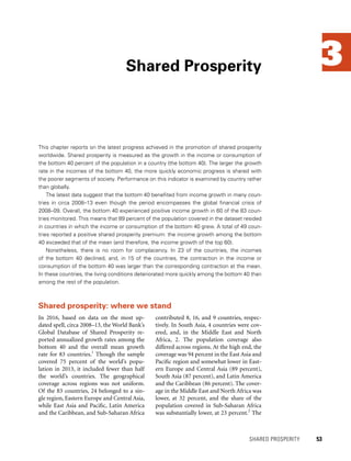 3
This chapter reports on the latest progress achieved in the promotion of shared prosperity
worldwide. Shared prosperity is measured as the growth in the income or consumption of
the bottom 40 percent of the population in a country (the bottom 40). The larger the growth
rate in the incomes of the bottom 40, the more quickly economic progress is shared with
the poorer segments of society. Performance on this indicator is examined by country rather
than globally.
The latest data suggest that the bottom 40 benefited from income growth in many coun-
tries in circa 2008–13 even though the period encompasses the global financial crisis of
2008–09. Overall, the bottom 40 experienced positive income growth in 60 of the 83 coun-
tries monitored. This means that 89 percent of the population covered in the dataset resided
in countries in which the income or consumption of the bottom 40 grew. A total of 49 coun-
tries reported a positive shared prosperity premium: the income growth among the bottom
40 exceeded that of the mean (and therefore, the income growth of the top 60).
Nonetheless, there is no room for complacency. In 23 of the countries, the incomes
of the bottom 40 declined, and, in 15 of the countries, the contraction in the income or
consumption of the bottom 40 was larger than the corresponding contraction at the mean.
In these countries, the living conditions deteriorated more quickly among the bottom 40 than
among the rest of the population.
Shared Prosperity
	 SHARED PROSPERITY 	 53
In 2016, based on data on the most up-
dated spell, circa 2008–13, the World Bank’s
Global Database of Shared Prosperity re-
ported annualized growth rates among the
bottom 40 and the overall mean growth
rate for 83 countries.1
Though the sample
covered 75 percent of the world’s popu-
lation in 2013, it included fewer than half
the world’s countries. The geographical
coverage across regions was not uniform.
Of the 83 countries, 24 belonged to a sin-
gle region, Eastern Europe and Central Asia,
while East Asia and Pacific, Latin America
and the ­Caribbean, and Sub-Saharan ­Africa
contributed 8, 16, and 9 countries, respec-
tively. In South Asia, 4 countries were cov-
ered, and, in the Middle East and North
Africa, 2. The population coverage also
differed across regions. At the high end, the
coverage was 94 percent in the East Asia and
Pacific region and somewhat lower in East-
ern Europe and Central Asia (89 percent),
South Asia (87 percent), and Latin America
and the Caribbean (86 percent). The cover-
age in the Middle East and North Africa was
lower, at 32 percent, and the share of the
population covered in Sub-Saharan Africa
was substantially lower, at 23 percent.2
The
Shared prosperity: where we stand
 