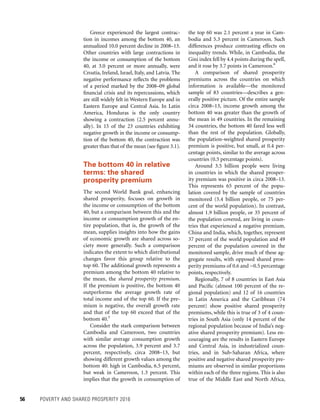 56	 POVERTY AND SHARED PROSPERITY 2016
the top 60 was 2.1 percent a year in Cam-
bodia and 5.3 percent in Cameroon. Such
differences produce contrasting effects on
inequality trends. While, in Cambodia, the
Gini index fell by 4.4 points during the spell,
and it rose by 3.7 points in Cameroon.6
A comparison of shared prosperity
premiums across the countries on which
information is available—the monitored
sample of 83 countries—describes a gen-
erally positive picture. Of the entire sample
circa 2008–13, income growth among the
bottom 40 was greater than the growth of
the mean in 49 countries. In the remaining
34 countries, the bottom 40 fared less well
than the rest of the population. Globally,
the population-weighted shared prosperity
premium is positive, but small, at 0.4 per-
centage points, similar to the average across
countries (0.5 percentage points).
Around 3.5 billion people were living
in countries in which the shared prosper-
ity premium was positive in circa 2008–13.
This represents 65 percent of the popu-
lation covered by the sample of countries
monitored (5.4 billion people, or 75 per-
cent of the world population). In contrast,
almost 1.9 billion people, or 35 percent of
the population covered, are living in coun-
tries that experienced a negative premium.
China and India, which, together, represent
37 percent of the world population and 49
percent of the population covered in the
monitored sample, drive much of these ag-
gregate results, with opposed shared pros-
perity premiums of 0.6 and −0.5 percentage
points, respectively.
Regionally, 7 of 8 countries in East Asia
and Pacific (almost 100 percent of the re-
gional population) and 12 of 16 countries
in Latin America and the Caribbean (74
percent) show positive shared prosperity
premiums, while this is true of 3 of 4 coun-
tries in South Asia (only 14 percent of the
regional population because of India’s neg-
ative shared prosperity premium). Less en-
couraging are the results in Eastern Europe
and Central Asia, in industrialized coun-
tries, and in Sub-Saharan Africa, where
positive and negative shared prosperity pre-
miums are observed in similar proportions
within each of the three regions. This is also
true of the Middle East and North Africa,
Greece experienced the largest contrac-
tion in incomes among the bottom 40, an
annualized 10.0 percent decline in 2008–13.
Other countries with large contractions in
the income or consumption of the bottom
40, at 3.0 percent or more annually, were
Croatia, Ireland, Israel, Italy, and Latvia. The
negative performance reflects the problems
of a period marked by the 2008–09 global
financial crisis and its repercussions, which
are still widely felt in Western Europe and in
Eastern Europe and Central Asia. In Latin
America, Honduras is the only country
showing a contraction (2.5 percent annu-
ally). In 15 of the 23 countries exhibiting
negative growth in the income or consump-
tion of the bottom 40, the contraction was
greater than that of the mean (see figure 3.1).
The bottom 40 in relative
terms: the shared
prosperity premium
The second World Bank goal, enhancing
shared prosperity, focuses on growth in
the income or consumption of the bottom
40, but a comparison between this and the
income or consumption growth of the en-
tire population, that is, the growth of the
mean, supplies insights into how the gains
of economic growth are shared across so-
ciety more generally. Such a comparison
indicates the extent to which distributional
changes favor this group relative to the
top 60. The additional growth represents a
premium among the bottom 40 relative to
the mean, the shared prosperity premium.
If the premium is positive, the bottom 40
outperforms the average growth rate of
total income and of the top 60. If the pre-
mium is negative, the overall growth rate
and that of the top 60 exceed that of the
bottom 40.5
Consider the stark comparison between
Cambodia and Cameroon, two countries
with similar average consumption growth
across the population, 3.9 percent and 3.7
percent, respectively, circa 2008–13, but
showing different growth values among the
bottom 40: high in Cambodia, 6.5 percent,
but weak in Cameroon, 1.3 percent. This
implies that the growth in consumption of
 