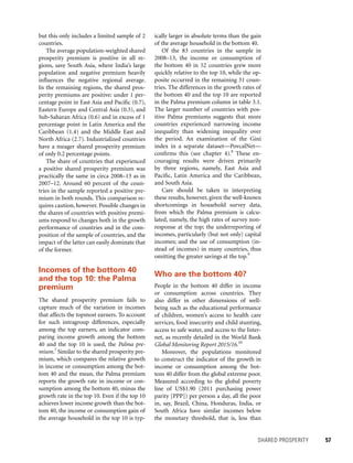 SHARED PROSPERITY 	 57
ically larger in absolute terms than the gain
of the average household in the bottom 40.
Of the 83 countries in the sample in
2008–13, the income or consumption of
the bottom 40 in 52 countries grew more
quickly relative to the top 10, while the op-
posite occurred in the remaining 31 coun-
tries. The differences in the growth rates of
the bottom 40 and the top 10 are reported
in the Palma premium column in table 3.1.
The larger number of countries with pos-
itive Palma premiums suggests that more
countries experienced narrowing income
inequality than widening inequality over
the period. An examination of the Gini
index in a separate dataset—PovcalNet—
confirms this (see chapter 4).8
These en-
couraging results were driven primarily
by three regions, namely, East Asia and
Pacific, Latin America and the Caribbean,
and South Asia.
Care should be taken in interpreting
these results, however, given the well-known
shortcomings in household survey data,
from which the Palma premium is calcu-
lated, namely, the high rates of survey non-
response at the top; the underreporting of
incomes, particularly (but not only) capital
incomes; and the use of consumption (in-
stead of incomes) in many countries, thus
omitting the greater savings at the top.9
Who are the bottom 40?
People in the bottom 40 differ in income
or consumption across countries. They
also differ in other dimensions of well-
being such as the educational performance
of children, women’s access to health care
services, food insecurity and child stunting,
access to safe water, and access to the Inter-
net, as recently detailed in the World Bank
Global Monitoring Report 2015/16.10
Moreover, the populations monitored
to construct the indicator of the growth in
income or consumption among the bot-
tom 40 differ from the global extreme poor.
Measured according to the global poverty
line of US$1.90 (2011 purchasing power
parity [PPP]) per person a day, all the poor
in, say, Brazil, China, Honduras, India, or
South Africa have similar incomes below
the monetary threshold, that is, less than
but this only includes a limited sample of 2
countries.
The average population-weighted shared
prosperity premium is positive in all re-
gions, save South Asia, where India’s large
population and negative premium heavily
influences the negative regional average.
In the remaining regions, the shared pros-
perity premiums are positive: under 1 per-
centage point in East Asia and Pacific (0.7),
Eastern Europe and Central Asia (0.3), and
Sub-Saharan Africa (0.6) and in excess of 1
percentage point in Latin America and the
Caribbean (1.4) and the Middle East and
North Africa (2.7). Industrialized countries
have a meager shared prosperity premium
of only 0.2 percentage points.
The share of countries that experienced
a positive shared prosperity premium was
practically the same in circa 2008–13 as in
2007–12. Around 60 percent of the coun-
tries in the sample reported a positive pre-
mium in both rounds. This comparison re-
quires caution, however. Possible changes in
the shares of countries with positive premi-
ums respond to changes both in the growth
performance of countries and in the com-
position of the sample of countries, and the
impact of the latter can easily dominate that
of the former.
Incomes of the bottom 40
and the top 10: the Palma
premium
The shared prosperity premium fails to
capture much of the variation in incomes
that affects the topmost earners. To account
for such intragroup differences, especially
among the top earners, an indicator com-
paring income growth among the bottom
40 and the top 10 is used, the Palma pre-
mium.7
Similar to the shared prosperity pre-
mium, which compares the relative growth
in income or consumption among the bot-
tom 40 and the mean, the Palma premium
reports the growth rate in income or con-
sumption among the bottom 40, minus the
growth rate in the top 10. Even if the top 10
achieves lower income growth than the bot-
tom 40, the income or consumption gain of
the average household in the top 10 is typ-
 