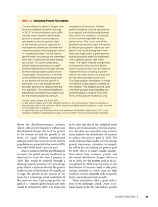 SHARED PROSPERITY 	 61
to be clear that this is the analytical result
from a set of simulations. However, in prac-
tice, this does not mean that every country
must improve the distribution of incomes
to achieve the poverty goal by 2030. The
result indicates that, under current average
growth trajectories, reductions in inequal-
ity will be key to reaching the poverty goal
by 2030. This is so under specific assump-
tions about how economic growth and
the related distributive changes will occur
up to 2030. For the poverty goal to be ac-
complished by 2030, improvements in the
distribution of incomes need to take place
among countries in which there are high
numbers of poor, relatively wide inequality
levels, and weak economic growth.
These simulations offer a good indica-
tion of the challenges ahead. Under a sce-
nario based on the 10-year historic growth
shows the distribution-neutral scenario,
which is the poverty trajectory without any
distributional change, that is, if the growth
of the bottom 40 and the growth of the
mean are equal. Without distributional
changes, more than 4 percent of the world’s
population are projected to be poor in 2030,
above the World Bank 3 percent goal.
Under a scenario whereby growth is more
inclusive, the global poverty headcount is
simulated to reach less than 3 percent in
2030. This would be achieved through a
shared prosperity premium of 1 percentage
point, that is, a scenario whereby the growth
in the income of the bottom 40 exceeds, on
average, the growth in the income of the
mean by 1 percentage point worldwide. If
the premium were 2 percentage points, the
goal of a 3 percent global headcount ratio
would be achieved by 2025. It is important
BOX 3.2  Simulating Poverty Trajectories
The simulations in figure 3.4 begin with
the most updated household surveys
in 2013.a
In the simulations up to 2030,
country mean income is assumed to
grow at a constant country-specific
rate based on historic growth rates
in the national accounts, adjusted for
the observed differences between the
national accounts and the growth shown
in household surveys. For the historic
growth rates, two periods are presented
here: the 10 years and 20 years leading
up to 2013. For country population,
United Nations projections are used.b
Different distributional changes defined
by the shared prosperity premium are
incorporated. This premium is defined
as the difference between the growth
of the bottom 40 and the growth in
the mean, and it can be positive (the
pro-poor scenario) or negative (the pro-
rich scenario). The different headcount
trajectories correspond to a single value
for the shared prosperity premium
imposed on all countries. A linear
growth incidence curve is assumed so
as to specify the distributional change
fully, which, for simplicity, is imposed
on all countries regardless of past
performance. This is only one of the
possible assumptions about the nature
of the pro-poor growth that could take
place in the future among the infinite
ways one might attain a given positive
shared prosperity premium consistent
with a specific growth rate in the
mean. The report website incorporates
an interactive online tool that allows
users to produce their own simulations
independently by choosing a growth
rate for the mean across countries and
for the shared prosperity premium.
The Stata program developed for these
simulations is also publicly available on
the website. This program can be used
with both grouped and microdata and
accommodates a range of functional
forms of the growth incidence curve.
Source: Lakner, Negre, and Prydz 2014.
a.	See Lakner, Negre, and Prydz (2014) for details on the methodology. These household sur-
veys are also used in the estimation of the regional and global poverty headcount ratios reported
in this chapter and in chapter 2.
b.	Health Nutrition and Population Statistics (database), World Bank, Washington, DC, http://
databank.worldbank.org/data/reports.aspx?source=health-nutrition-and-population-statistics.
 