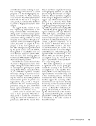 SHARED PROSPERITY 	 63
data are population-weighted), the average
shared prosperity premium was only 0.5
percent during the same spell (or 0.4 per-
cent if the data are population-weighted).
Is this average in the premium sufficient to
support large reductions in inequality and
poverty so as to achieve the World Bank’s
twin goals by 2030? Simulations in this
chapter suggest that greater prosperity shar-
ing will be required to end poverty by 2030.
Behind the global aggregates lie large
regional differences and large differences
within each region. Among high-income
countries,Greece has experienced a contrac-
tion of 10.0 percent a year in the incomes of
the bottom 40, while, in Eastern Europe and
Central Asia, Belarus has reported a rise in
the incomes of the bottom 40 in excess of
an annualized 8.0 percent. In Latin Amer-
ica and the Caribbean, the incomes of the
bottom 40 contracted by more than 2.5 per-
cent in Honduras, while, in Paraguay, they
expanded by 8.0 percent annually. In Sub-
Saharan Africa, the annualized growth in
consumption among the bottom 40 aver-
aged 9.6 percent in the Democratic Repub-
lic of Congo during 2008–13.
The results reported here are subject
to significant caveats on data quality, par-
ticularly the accuracy of the income and
consumption data on the top of the distri-
bution,which is known to be severely under-
represented in the household surveys used
in this monitoring exercise. Information
available in the World Wealth and Income
Database suggests that accounting for bet-
ter information on top incomes (typically
by accessing income tax data) can change
trend conclusions across countries (also
see box 4.5, chapter 4).15
Furthermore, re-
garding data availability, it is worth stress-
ing that before the results of this monitor-
ing exercise can be truly global, around 25
percent of the world’s population will need
to be included in the Global Database of
Shared Prosperity.16
covered in this sample are living in coun-
tries showing positive advances in shared
prosperity or in the shared prosperity pre-
mium, respectively. The Palma premium,
which measures the difference between the
bottom 40 and the top 10 in average in-
come growth, is positive in 52 of the 83 (or
67 percent of the population covered in the
sample).
This suggests that the number of coun-
tries experiencing improvements in the
living conditions of the bottom 40 and de-
clining relative income inequality is greater
than the number of countries experiencing
deterioration in living conditions and rising
inequality. This is confirmed through an ex-
amination of the Gini index from a separate
dataset, PovcalNet (see chapter 4).14
This
progress is all the more significant given
that it has taken place in a period marked
by the global financial crisis of 2008–09,
the magnitude of which had not been seen
since the Great Depression of the 1930s.
There was also a crisis involving spikes in
food prices in 2008 and 2010 with profound
effects on developing countries.
Nonetheless, it is a source of concern that
40 percent of the population covered in the
sample is living in countries where income
or consumption is growing more quickly
among the top 60 than among the bottom
40, and a 10th of the population covered in
the sample is living in countries in which
income among the bottom 40 is contract-
ing. This reinforces the need for prudential
macroeconomic policies to prevent such
large systemic crises, as well as policy in-
terventions that raise income-earning op-
portunities among the poor, enable their
human capital accumulation, and protect
them from risks (see chapters 5 and 6).
Another source of concern is the small
value of shared prosperity. While the av-
erage growth of income and consumption
among the bottom 40 worldwide was 2.0
percent circa 2008–13 (4.3 percent if the
 