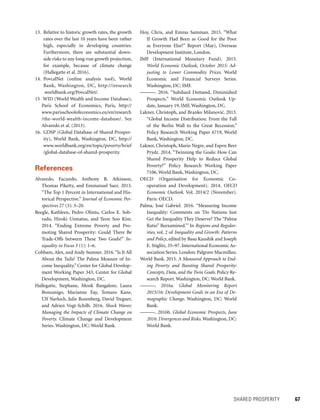 SHARED PROSPERITY 	 67
Hoy, Chris, and Emma Samman. 2015. “What
If Growth Had Been as Good for the Poor
as Everyone Else?” Report (May), Overseas
Development Institute, London.
IMF (International Monetary Fund). 2015.
World Economic Outlook, October 2015: Ad-
justing to Lower Commodity Prices. World
Economic and Financial Surveys Series.
Wash­­ington, DC: IMF.
———. 2016. “Subdued Demand, Diminished
Prospects.” World Economic Outlook Up-
date, January 19, IMF, Washington, DC.
Lakner, Christoph, and Branko Milanovic´. 2013.
“Global Income Distribution: From the Fall
of the Berlin Wall to the Great Recession.”
Policy Research Working Paper 6719, World
Bank, Washington, DC.
Lakner, Christoph, Mario Negre, and Espen Beer
Prydz. 2014. “Twinning the Goals: How Can
Shared Prosperity Help to Reduce Global
Poverty?” Policy Research Working Paper
7106, World Bank, Washington, DC.
OECD (Organisation for Economic Co-
operation and Development). 2014. OECD
Economic Outlook. Vol. 2014/2 (November).
Paris: OECD.
Palma, José Gabriel. 2016. “Measuring Income
Inequality: Comments on ‘Do Nations Just
Get the Inequality They Deserve? The “Palma
Ratio” Reexamined.’” In Regions and Regular-
ities, vol. 2 of Inequality and Growth: Patterns
and Policy, edited by Basu Kaushik and Joseph
E. Stiglitz, 35–97. International Economic As-
sociation Series. London: Palgrave Macmillan.
World Bank. 2015. A Measured Approach to End-
ing Poverty and Boosting Shared Prosperity:
Concepts, Data, and the Twin Goals. Policy Re-
search Report. Washington, DC: World Bank.
———. 2016a. Global Monitoring Report
2015/16: Development Goals in an Era of De-
mographic Change. Washington, DC: World
Bank.
———. 2016b. Global Economic Prospects, June
2016: Divergences and Risks. Washington, DC:
World Bank.
13. Relative to historic growth rates, the growth
rates over the last 10 years have been rather
high, especially in developing countries.
Furthermore, there are substantial down-
side risks to any long-run growth projection,
for example, because of climate change
(Hallegatte et al. 2016).
14. PovcalNet (online analysis tool), World
Bank, Washington, DC, http://iresearch
.worldbank.org/PovcalNet/.
15	 WID (World Wealth and Income Database),
Paris School of Economics, Paris, http://
www.parisschoolofeconomics.eu/en/research
/the-world-wealth-income-database/. See
Alvaredo et al. (2013).
16. GDSP (Global Database of Shared Prosper-
ity), World Bank, Washington, DC, http://
www.worldbank.org/en/topic/poverty/brief
/global-database-of-shared-prosperity.
References
Alvaredo, Facundo, Anthony B. Atkinson,
Thomas Piketty, and Emmanuel Saez. 2013.
“The Top 1 Percent in International and His-
torical Perspective.” Journal of Economic Per-
spectives 27 (3): 3–20.
Beegle, Kathleen, Pedro Olinto, Carlos E. Sob-
rado, Hiroki Uematsu, and Yeon Soo Kim.
2014. “Ending Extreme Poverty and Pro-
moting Shared Prosperity: Could There Be
Trade-Offs between These Two Goals?” In-
equality in Focus 3 (1): 1–6.
Cobham, Alex, and Andy Sumner. 2016.“Is It All
About the Tails? The Palma Measure of In-
come Inequality.” Center for Global Develop-
ment Working Paper 343, Center for Global
Development, Washington, DC.
Hallegatte, Stephane, Mook Bangalore, Laura
Bonzanigo, Marianne Fay, Tomaro Kane,
Ulf Narloch, Julie Rozenberg, David Treguer,
and Adrien Vogt-Schilb. 2016. Shock Waves:
Managing the Impacts of Climate Change on
Poverty. Climate Change and Development
Series. Washington, DC: World Bank.
 