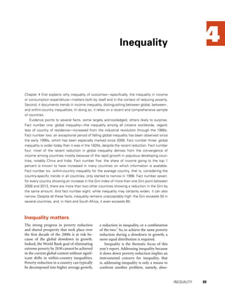 4
Chapter 4 first explains why inequality of outcomes—specifically, the inequality in income
or consumption expenditure—matters both by itself and in the context of reducing poverty.
Second, it documents trends in income inequality, distinguishing between global, between-,
and within-country inequalities. In doing so, it relies on a recent and comprehensive sample
of countries.
Evidence points to several facts, some largely acknowledged, others likely to surprise.
Fact number one: global inequality—the inequality among all citizens worldwide, regard-
less of country of residence—increased from the industrial revolution through the 1980s.
Fact number two: an exceptional period of falling global inequality has been observed since
the early 1990s, which has been especially marked since 2008. Fact number three: global
inequality is wider today than it was in the 1820s, despite the recent reduction. Fact number
four: most of the recent reduction in global inequality derives from the convergence of
income among countries mostly because of the rapid growth in populous developing coun-
tries, notably China and India. Fact number five: the share of income going to the top 1
percent is known to have increased in many countries on which information is available.
Fact number six: within-country inequality for the average country, that is, considering the
country-specific trends in all countries, only started to narrow in 1998. Fact number seven:
for every country showing an increase in the Gini index of more than one Gini point between
2008 and 2013, there are more than two other countries showing a reduction in the Gini by
the same amount. And fact number eight: while inequality may certainly widen, it can also
narrow. Despite all these facts, inequality remains unacceptably high: the Gini exceeds 50 in
several countries, and, in Haiti and South Africa, it even exceeds 60.
Inequality
	 INEQUALITY 	 69
Inequality matters
The strong progress in poverty reduction
and shared prosperity that took place over
the first decade of the 2000s is at risk be-
cause of the global slowdown in growth.
Indeed, the World Bank goal of eliminating
extreme poverty by 2030 cannot be achieved
in the current global context without signif-
icant shifts in within-country inequalities.
Poverty reduction in a country can typically
be decomposed into higher average growth,
a reduction in inequality, or a combination
of the two.1
So, to achieve the same poverty
reduction during a slowdown in growth, a
more equal distribution is required.
Inequality is the thematic focus of this
year’s report. Addressing inequality because
it slows down poverty reduction implies an
instrumental concern for inequality, that
is, addressing inequality is only a means to
confront another problem, namely, abso-
 