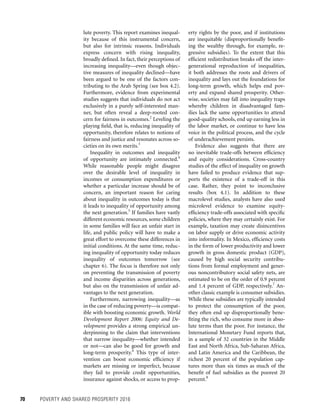 70	 POVERTY AND SHARED PROSPERITY 2016
lute poverty. This report examines inequal-
ity because of this instrumental concern,
but also for intrinsic reasons. Individuals
express concern with rising inequality,
broadly defined. In fact, their perceptions of
increasing inequality—even though objec-
tive measures of inequality declined—have
been argued to be one of the factors con-
tributing to the Arab Spring (see box 4.2).
Furthermore, evidence from experimental
studies suggests that individuals do not act
exclusively in a purely self-interested man-
ner, but often reveal a deep-rooted con-
cern for fairness in outcomes.2
Leveling the
playing field, that is, reducing inequality of
opportunity, therefore relates to notions of
fairness and justice and resonates across so-
cieties on its own merits.3
Inequality in outcomes and inequality
of opportunity are intimately connected.4
While reasonable people might disagree
over the desirable level of inequality in
incomes or consumption expenditures or
whether a particular increase should be of
concern, an important reason for caring
about inequality in outcomes today is that
it leads to inequality of opportunity among
the next generation.5
If families have vastly
different economic resources,some children
in some families will face an unfair start in
life, and public policy will have to make a
great effort to overcome these differences in
initial conditions. At the same time, reduc-
ing inequality of opportunity today reduces
inequality of outcomes tomorrow (see
chapter 6). The focus is therefore not only
on preventing the transmission of poverty
and income disparities across generations,
but also on the transmission of unfair ad-
vantages to the next generation.
Furthermore, narrowing inequality—as
in the case of reducing poverty—is compat-
ible with boosting economic growth. World
Development Report 2006: Equity and De-
velopment provides a strong empirical un-
derpinning to the claim that interventions
that narrow inequality—whether intended
or not—can also be good for growth and
long-term prosperity.6
This type of inter-
vention can boost economic efficiency if
markets are missing or imperfect, because
they fail to provide credit opportunities,
insurance against shocks, or access to prop-
erty rights by the poor, and if institutions
are inequitable (disproportionally benefit-
ing the wealthy through, for example, re-
gressive subsidies). To the extent that this
efficient redistribution breaks off the inter-
generational reproduction of inequalities,
it both addresses the roots and drivers of
inequality and lays out the foundations for
long-term growth, which helps end pov-
erty and expand shared prosperity. Other-
wise, societies may fall into inequality traps
whereby children in disadvantaged fam-
ilies lack the same opportunities to attend
good-quality schools, end up earning less in
the labor market, or continue to have less
voice in the political process, and the cycle
of underachievement persists.
Evidence also suggests that there are
no inevitable trade-offs between efficiency
and equity considerations. Cross-country
studies of the effect of inequality on growth
have failed to produce evidence that sup-
ports the existence of a trade-off in this
case. Rather, they point to inconclusive
results (box 4.1). In addition to these
macro­level studies, analysts have also used
microlevel evidence to examine equity-
efficiency trade-offs associated with specific
policies, where they may certainly exist. For
example, taxation may create disincentives
on labor supply or drive economic activity
into informality. In Mexico, efficiency costs
in the form of lower productivity and lower
growth in gross domestic product (GDP),
caused by high social security contribu-
tions from formal employment and gener-
ous noncontributory social safety nets, are
estimated to be on the order of 0.9 percent
and 1.4 percent of GDP, respectively.7
An-
other classic example is consumer subsidies.
While these subsidies are typically intended
to protect the consumption of the poor,
they often end up disproportionally bene-
fiting the rich, who consume more in abso-
lute terms than the poor. For instance, the
International Monetary Fund reports that,
in a sample of 32 countries in the Middle
East and North Africa, Sub-Saharan Africa,
and Latin America and the Caribbean, the
richest 20 percent of the population cap-
tures more than six times as much of the
benefit of fuel subsidies as the poorest 20
percent.8
 