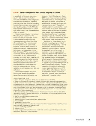 INEQUALITY 	 71
BOX 4.1  Cross-Country Studies of the Effect of Inequality on Growth
A large body of literature uses cross-
country data to examine whether
inequality is bad for subsequent growth.
Conceptually, the effect of inequality
might go either way: if higher inequality
leads to the more rapid accumulation of
savings, it may spur growth; if it leads
to suboptimal investment in education
or in health care, it may have a negative
effect on growth.
Recent research by the International
Monetary Fund has claimed that
lower inequality in disposable income
is associated with more rapid and
more durable growth for a given level
of redistribution.a
The robustness of
the findings has been questioned,
however, because of the presence of
weak instruments in the econometric
technique, a pervasive issue in this
field of research.b
After accounting for
weak instruments, the coefficients turn
insignificant; so, it is not possible to
draw any conclusion about the effect of
inequality on growth, whether positive
or negative. Furthermore, the analysis
relies on a dataset that extensively
imputes inequality measures across
countries, thus warranting further
validation of estimates as more data are
collected.c
Previous studies have also found
inconclusive results using a wider
range of econometric techniques and
datasets.d
World Development Report
2006 found many examples of specific
policies that reduce inequality and are
also good for growth, but this sort of
evidence has not been confirmed with
macroeconomic data.e
The earliest
macrolevel papers used data for a single
cross-section of countries and found a
negative effect of inequality on growth.f
Later papers, which used panel data,
found positive effects of inequality on
subsequent growth.g
Yet other studies
argued for a nonlinear relationship, which
could explain these unstable results.h
Motivated by the ambiguity of the
effect of inequality on growth both
conceptually and empirically, a recent
set of papers decomposes overall
inequality into components that may
be especially harmful to growth. In
particular, it may be expected that
inequality of opportunity is harmful for
growth, while the effect of inequalities
that arise because of differences in
effort may act in the opposite direction.i
There is some evidence that inequality
of opportunity may be bad for growth, at
least subnationally. Across U.S. states,
inequality of opportunity is found to
have a negative effect on growth.j
A
similar effect is found across Brazilian
municipalities.k
Across countries in
the world, however, there is no robust
evidence of a negative effect.l
Source: Ferreira et al. 2014.
a.	Ostry, Berg, and Tsangarides (2014); also see Dabla-Norris et al. (2015).
b.	Kraay (2015) shows that confidence intervals consistent with weak instruments are much
wider. In particular, they include a wide range of positive and negative values for the coefficient
on inequality in the growth regression. Kraay examines a number of papers using similar econo-
metric techniques and considers alternative instrument specifications. This methodological cri-
tique is not unique to Ostry, Berg, and Tsangarides (2014), but applies to many studies using
system generalized method of moments estimators. These estimators are frequently used in
cross-country growth regressions.
c.	The dataset being used is the Standardized World Income Inequality Dataset (Solt 2016).
Jenkins (2015) offers a detailed description of the dataset and the conceptual issues with the
cross-country imputations.
d.	See the summary by Voitchovsky (2009).
e.	World Bank (2005).
f.	 Alesina and Rodrik (1994); Persson and Tabellini (1994).
g.	Forbes (2000).
h.	Banerjee and Duflo (2003).
i.	 The decomposition of inequality into components related to opportunities and effort, respec-
tively, has been suggested by Roemer (1998).
j.	 Marrero and Rodríguez (2013).
k.	Teyssier (2015).
l.	 Using two global datasets, Ferreira et al. (2014) do not find support for the proposition that
inequality of opportunity is bad for growth.
 