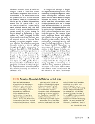INEQUALITY 	 73
other than economic growth. It is also clear
in figure 4.1 that, in a substantial number
of countries, the growth in the income or
consumption of the bottom 40 lies below
the growth in the mean. In such countries,
the growth of the top 60 exceeds that of the
bottom 40, and increasing inequality may
emerge from this type of growth. This is
the case even in settings characterized by
rapid economic growth (and, thus, high
growth in mean incomes) and lower-than-
average growth in incomes among the
bottom 40, such as the Republic of Congo
and the Lao People’s Democratic Republic.
Consequently, regardless of the importance
of economic growth in boosting shared
prosperity, a premium associated with pov-
erty reduction that arises from narrowing
inequality needs to be directly exploited
through specific policy interventions. For
instance, from 2008 to 2013, Cambodia
and Cameroon had similar growth rates in
the mean (3.9 and 3.7 percent, respec-
tively), but the average incomes of the
bottom 40 grew at 6.5 percent in the
former and only 1.3 percent in the latter
(see figure 4.1). (The specific choices a
few countries have made to boost shared
prosperity successfully and the specific pol-
icy interventions that are more conducive
to narrowing inequality are addressed in
chapters 5 and 6.)
Including the less privileged in the pro-
cess of growth and investing in their human
capital may also be good for growth. For ex-
ample, removing credit constraints on the
poorest and the bottom 40 and developing
insurance mechanisms for them are ex-
pected,respectively,to lead to higher growth
through productivity gains and to limit the
impacts of natural disasters on economies.
Improving the human capital of the poor
by promoting early childhood development
(ECD) and good-quality edu­cation; invest-
ing in infrastructure that connects, for ex-
ample, smallholder farmers with markets;
and enhancing the coverage and quality of
electricity services have been shown to have
positive effects on economic growth, while
improving the living conditions of the poor
(see chapters 5 and 6). Policy choices and
economic growth from now until 2030 will
continue to affect the pace of sharing pros-
perity and ending poverty. If these choices
are made smartly, and economic growth is
strong and sustainable, the twin goals of the
World Bank will be within reach.16
There are still other reasons why in-
equality matters for the twin goals.17
Re-
ducing inequalities of opportunity and of
outcomes among individuals, populations,
and regions is conducive to political and so-
cial stability as well as social cohesion. Yet,
this outcome is not certain, as the recent
BOX 4.2  Perceptions of Inequality in the Middle East and North Africa
Inequality is a multifaceted
phenomenon; yet, discussions
about it are often restricted to
income-wealth-consumption
metrics.a
Increasingly, however,
evidence from the field on
subjective well-being has
demonstrated the importance
of individual perceptions in the
analysis of inequality, for example,
on satisfaction with basic services,
governance, or economic mobility.
Inequality in the Middle East
and North Africa region presents
an illustrative case of marked
differences between subjective
assessments and objective
measures. These differences help
explain the conditions leading to
the Arab Spring in early 2011 that
traditional metrics of income or
wealth inequality failed to capture.
From 1950 through the 1990s,
countries in the region had made
steady progress in the equitable
distribution of the gains from
economic growth.b
Low by
comparison with other developing
regions, the population share of
the extreme poor had declined
further in almost all countries.c
In
the early 2000s, income inequality
was also moderately low in
comparison with other developing
regions. The region achieved the
Millennium Development Goals in
(Box continues next page)
 
