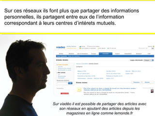 Sur ces réseaux ils font plus que partager des informations personnelles, ils partagent entre eux de l’information correspondant à leurs centres d’intérets mutuels.   Sur viadéo il est possible de partager des articles avec son réseaux en ajoutant des articles depuis les magazines en ligne comme lemonde.fr 