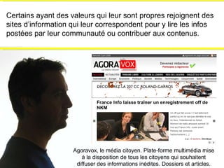 Certains ayant des valeurs qui leur sont propres rejoignent des sites d’information qui leur correspondent pour y lire les infos postées par leur communauté ou contribuer aux contenus. Agoravox, le média citoyen. Plate-forme multimédia mise à la disposition de tous les citoyens qui souhaitent diffuser des informations inédites. Dossiers et articles. 