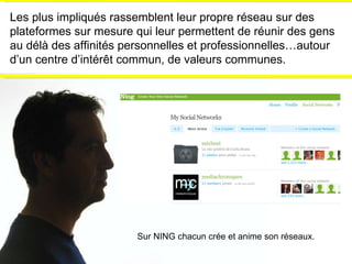 Les plus impliqués rassemblent leur propre réseau sur des plateformes sur mesure qui leur permettent de réunir des gens au délà des affinités personnelles et professionnelles…autour d’un centre d’intérêt commun, de valeurs communes. Sur NING chacun crée et anime son réseaux. 
