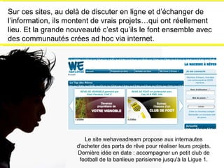 Sur ces sites, au delà de discuter en ligne et d’échanger de l’information, ils montent de vrais projets…qui ont réellement lieu. Et la grande nouveauté c’est qu’ils le font ensemble avec des communautés crées ad hoc via internet. Le site wehaveadream propose aux internautes d'acheter des parts de rêve pour réaliser leurs projets. Dernière idée en date : accompagner un petit club de football de la banlieue parisienne jusqu'à la Ligue 1. 