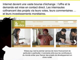 Internet devient une vaste bourse d’échange : l’offre et la demande est mise en contact direct. Les internautes cofinancent des projets via leurs votes, leurs commentaires …et leurs investissements monétaires. Wokai.org c’est le premier service de micro financement de particulier a particulier, il connecte entre eux les contributeurs du monde entier pour fiancer des projets de développement en chine rurale. 