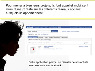 Pour mener a bien leurs projets, ils font appel et mobilisent leurs réseaux resté sur les différents réseaux sociaux auxquels ils appartiennent. Cette application permet de discuter de ses achats avec ses amis sur facebook. 
