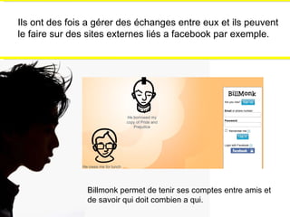 Ils ont des fois a gérer des échanges entre eux et ils peuvent le faire sur des sites externes liés a facebook par exemple. Billmonk permet de tenir ses comptes entre amis et de savoir qui doit combien a qui. 