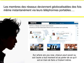 Les membres des réseaux deviennent géolocalisables des fois m ême instantanément via leurs télèphonnes portables…. Sur where are you now, chacun peut savoir ou est l’autre a tout moment et se parler de ce qu’il est en train de faire a l’instant m ême. 