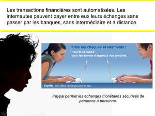 Les transactions financières sont automatisées. Les internautes peuvent payer entre eux leurs échanges sans passer par les banques, sans intermédiaire et a distance. Paypal permet les échanges monétaires sécurisés de personne à personne. 