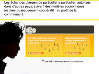 Les échanges d’argent de particulier a particulier, autorisés dans d’autres pays, suivent des modèles économiques inspirés du mouvement coopératif : au profit de la communauté. Zopa est une banque communautaire 