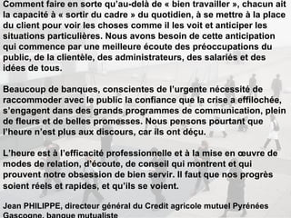 Comment faire en sorte qu’au-delà de « bien travailler », chacun ait la capacité à « sortir du cadre » du quotidien, à se mettre à la place du client pour voir les choses comme il les voit et anticiper les situations particulières. Nous avons besoin de cette anticipation qui commence par une meilleure écoute des préoccupations du public, de la clientèle, des administrateurs, des salariés et des idées de tous.  Beaucoup de banques, conscientes de l’urgente nécessité de raccommoder avec le public la confiance que la crise a effilochée, s’engagent dans des grands programmes de communication, plein de fleurs et de belles promesses. Nous pensons pourtant que l’heure n’est plus aux discours, car ils ont déçu.  L’heure est à l’efficacité professionnelle et à la mise en œuvre de modes de relation, d’écoute, de conseil qui montrent et qui prouvent notre obsession de bien servir. Il faut que nos progrès soient réels et rapides, et qu’ils se voient.   Jean PHILIPPE, directeur général du Credit agricole mutuel Pyrénées Gascogne, banque mutualiste 