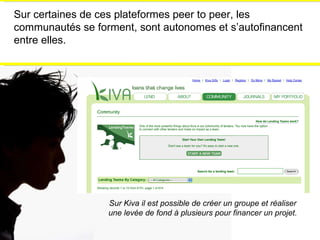 Sur certaines de ces plateformes peer to peer, les communautés se forment, sont autonomes et s’autofinancent entre elles. Sur Kiva il est possible de créer un groupe et réaliser une levée de fond à plusieurs pour financer un projet. 