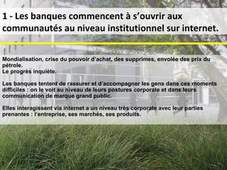 1 - Les banques commencent à s’ouvrir aux communautés au niveau institutionnel sur internet. Mondialisation, crise du pouvoir d’achat, des supprimes, envolée des prix du pétrole.  Le progrès inquiète.  Les banques tentent de rassurer et d’accompagner les gens dans ces moments difficiles : on le voit au niveau de leurs postures corporate et dans leurs communication de marque grand public. Elles interagissent via internet a un niveau très corporate avec leur parties prenantes : l‘entreprise, ses marchés, ses produits. 