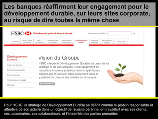 Les banques réaffirment leur engagement pour le développement durable , sur leurs sites corporate,  au risque de dire toutes la m ême chose Pour HSBC, la stratégie de Développement Durable se définit comme la gestion responsable et  attentive de son activité dans un objectif de réussite pérenne, en travaillant avec ses clients,  ses actionnaires, ses collaborateurs, et l’ensemble des parties prenantes. 
