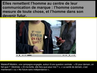 Elles remettent l’homme au centre de leur communication de marque : l’homme comme mesure de toute chose, et l’homme dans son devenir futur. Malakoff Médéric, une campagne engagée, autour d’une question centrale : « Et pour demain, on fait quoi ?  Déclinée: « Et ma boîte, elle fera quoi pour moi ? », « La santé de demain, c’est maintenant » ou « No future sans indépendance ».. 