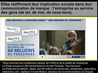 Elles réaffirment leur implication sociale dans leur communication de marque : l’entreprise au service des gens (de toi, de moi, de nous tous). "Nous sommes tout simplement repartis de l’ADN et de la réalité de l’entreprise.  La Poste occupe un rôle central dans la vie des Français. Tous les jours,  La Poste est en relation, côtoie, sert 64 millions de personnes, entreprises, particuliers,  institutions, etc", explique Vincent Relave, directeur de la communication du Groupe. 