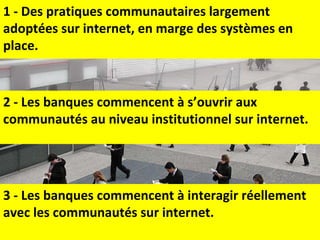 2 - Les banques commencent à s’ouvrir aux communautés au niveau institutionnel sur internet. 1 - Des pratiques communautaires largement adoptées sur internet, en marge des systèmes en place.  3 - Les banques commencent à interagir réellement avec les communautés sur internet. 
