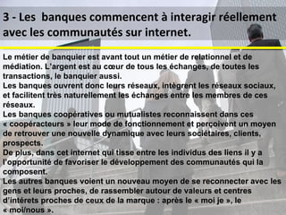 Jeunes actifs, ce mois-ci vous devez réaliser des dépenses imprévues (réparation automobile, changement de scooter...), ou vous décidez de changer de garde robe, vous équiper d'un ordinateur... Mais comment faire si vous êtes proche du découvert ou que vous n'avez pas les liquidités suffisantes ? Les banques mettent en place des sites dédiés a des communautés de clients spécifiques (mais avec peu d’interactivité) 