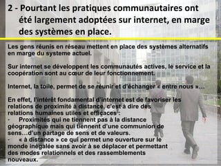 Les gens réunis en réseau mettent en place des systèmes alternatifs  en marge du systeme actuel.  Sur internet se développent les communautés actives, le service et la  coopération sont au cœur de leur fonctionnement.  Internet, la toile, permet de se réunir et d’échanger « entre nous »… En effet, l’intérêt fondamental d’internet est de favoriser les  relations de proximité à distance, c’est à dire des  relations humaines utiles et efficaces : Proximités qui ne tiennent pas à la distance  géographique mais qui tiennent d’une communion de  sens…d’un partage de sens et de valeurs. « à distance » ce qui permet une ouverture sur le  monde inégalée sans avoir à se déplacer et permettant  des modes relationnels et des rassemblements  nouveaux. 2 - Pourtant les pratiques communautaires ont été largement adoptées sur internet, en marge des systèmes en place. 