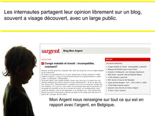 Les internautes partagent leur opinion librement sur un blog, souvent a visage découvert, avec un large public. Mon Argent nous renseigne sur tout ce qui est en rapport avec l’argent, en Belgique. 