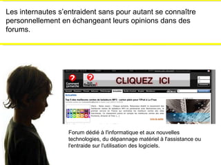 Les internautes s’entraident sans pour autant se connaître personnellement en échangeant leurs opinions dans des forums. Forum dédié à l'informatique et aux nouvelles technologies, du dépannage matériel à l'assistance ou l'entraide sur l'utilisation des logiciels. 
