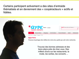 Certains participent activement a des sites d’entraide thématisés et en deviennent des « coopéracteurs » actifs et fidèles. Trouvez des bonnes adresses et des bons plans près de chez vous. Des milliers d'avis sur les restaurants, la mode, les sorties, les concerts ... 