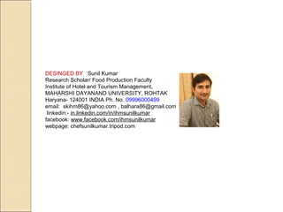 DESINGED BY Sunil Kumar
Research Scholar/ Food Production Faculty
Institute of Hotel and Tourism Management,
MAHARSHI DAYANAND UNIVERSITY, ROHTAK
Haryana- 124001 INDIA Ph. No. 09996000499
email: skihm86@yahoo.com , balhara86@gmail.com
linkedin:- in.linkedin.com/in/ihmsunilkumar
facebook: www.facebook.com/ihmsunilkumar
webpage: chefsunilkumar.tripod.com

 