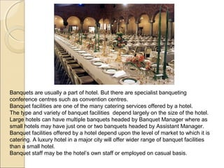 Banquets are usually a part of hotel. But there are specialist banqueting
conference centres such as convention centres.
Banquet facilities are one of the many catering services offered by a hotel.
The type and variety of banquet facilities depend largely on the size of the hotel.
Large hotels can have multiple banquets headed by Banquet Manager where as
small hotels may have just one or two banquets headed by Assistant Manager.
Banquet facilities offered by a hotel depend upon the level of market to which it is
catering. A luxury hotel in a major city will offer wider range of banquet facilities
than a small hotel.
Banquet staff may be the hotel’s own staff or employed on casual basis.

 
