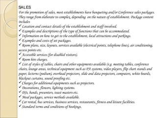 SALES
For the promotion of sales, most establishments have banqueting and/or Conference sales packages.
They range from elaborate to complex, depending on the nature of establishment. Package content
includes
Location and contact details of the establishment and staff involved.
Examples and descriptions of the type of functions that can be accommodated.
Information on how to get to the establishment, local attractions and parkings.
Examples and costs of set packages.
Room plans, size, layouts, services available (electrical points, telephone lines), air conditioning,
access points etc.
Accessible services (for disabled visitors).
Room hire charges.
List of styles of tables, chairs and other equipments available (e.g. meeting tables, conference
chairs, lounge areas, technical equipment such as PA systems, video players, flip chart stands and
paper, lecterns (podium), overhead projectors, slide and data projectors, computers, white boards,
blackout curtains, sound proofing etc.
Charges for additional equipments such as projectors.
Decorations, flowers, lighting systems.
DJs, bands, presenters, toast masters etc.
Meal packages, service methods available.
Car rental, bus services, business services, restaurants, fitness and leisure facilities.
Standard terms and conditions of bookings.

 