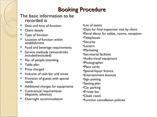 Booking Procedure
The basic information to be
recorded is















Date and time of function
Client details
Type of function
Location of function within
establishment
Food and beverage requirements
Service methods (wines/drinks
included/excluded)
No. of people attending
Table plan
Price charged
Inclusive of cash bar and wines
Provision of guests with special
needs
Additional charges for equipments
Contractual requirements
(deposits, advance)
Overnight accommodation

•List of toasts
•Date for final inspection visit by client
•Floral décor for tables, rooms, reception
•Telephones
•Security
•Lectern
•Marketing
•Secretarial facilities
•Audio-visual equipment
•Photographer
•Place cards
•Special liquor licence
•Entertainment licences
•Sign posting
•Seating plan
•Car parking
•Private bar
•Cloak room
•Function cancellation policies

 