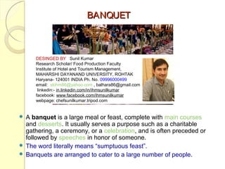 BANQUET

DESINGED BY Sunil Kumar
Research Scholar/ Food Production Faculty
Institute of Hotel and Tourism Management,
MAHARSHI DAYANAND UNIVERSITY, ROHTAK
Haryana- 124001 INDIA Ph. No. 09996000499
email: skihm86@yahoo.com , balhara86@gmail.com
linkedin:- in.linkedin.com/in/ihmsunilkumar
facebook: www.facebook.com/ihmsunilkumar
webpage: chefsunilkumar.tripod.com

A banquet is a large meal or feast, complete with main courses
and desserts. It usually serves a purpose such as a charitable
gathering, a ceremony, or a celebration, and is often preceded or
followed by speeches in honor of someone.
 The word literally means “sumptuous feast”.
 Banquets are arranged to cater to a large number of people.


 