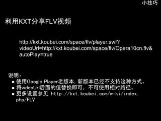 小技巧


利用KXT分享FLV视频

   http://kxt.koubei.com/space/flv/player.swf?
   videoUrl=http://kxt.koubei.com/space/flv/Opera10cn.flv&
   autoPlay=true


说明：
  使用Google Player老版本，新版本已经不支持这种方式。
  将videoUrl后面的值替换即可，不可使用相对路径。
  更多设置参见 http://kxt.koubei.com/wiki/index.
  php/FLV
 