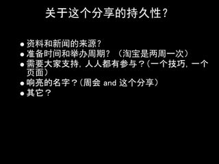 关于这个分享的持久性？

资料和新闻的来源？
准备时间和举办周期？（淘宝是两周一次）
需要大家支持，人人都有参与？（一个技巧，一个
页面）
响亮的名字？（周会 and 这个分享）
其它？
 