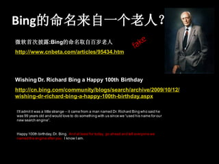 Bing的命名来自一个老人？
微软首次披露:Bing的命名取自百岁老人
http://www.cnbeta.com/articles/95434.htm




Wishing Dr. Richard Bing a Happy 100th Birthday
http://cn.bing.com/community/blogs/search/archive/2009/10/12/
wishing-dr-richard-bing-a-happy-100th-birthday.aspx

I’ll admit it was a little strange – it came from a man named Dr. Richard Bing who said he
was 99 years old and would love to do something with us since we “used his name for our
new search engine”.


Happy 100th birthday, Dr. Bing. And at least for today, go ahead and tell everyone we
named the engine after you. I know I am.
 