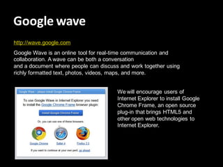 Google wave
http://wave.google.com
Google Wave is an online tool for real-time communication and
collaboration. A wave can be both a conversation
and a document where people can discuss and work together using
richly formatted text, photos, videos, maps, and more.


                                       We will encourage users of
                                       Internet Explorer to install Google
                                       Chrome Frame, an open source
                                       plug-in that brings HTML5 and
                                       other open web technologies to
                                       Internet Explorer.
 