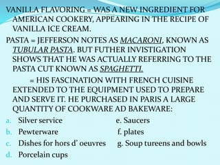 VANILLA FLAVORING = WAS A NEW INGREDIENT FOR
AMERICAN COOKERY, APPEARING IN THE RECIPE OF
VANILLA ICE CREAM.
PASTA = JEFFERSON NOTES AS MACARONI, KNOWN AS
TUBULAR PASTA. BUT FUTHER INVISTIGATION
SHOWS THAT HE WAS ACTUALLY REFERRING TO THE
PASTA CUT KNOWN AS SPAGHETTI.
= HIS FASCINATION WITH FRENCH CUISINE
EXTENDED TO THE EQUIPMENT USED TO PREPARE
AND SERVE IT. HE PURCHASED IN PARIS A LARGE
QUANTITY OF COOKWARE AD BAKEWARE:
a. Silver service e. Saucers
b. Pewterware f. plates
c. Dishes for hors d’ oeuvres g. Soup tureens and bowls
d. Porcelain cups
 